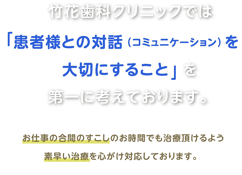 竹花歯科クリニックでは「患者様との対話（コミュニケーション）を大切にすること」を第一に考えております。 お仕事の合間のすこしのお時間でも治療頂けるよう素早い治療を心がけ対応しております。